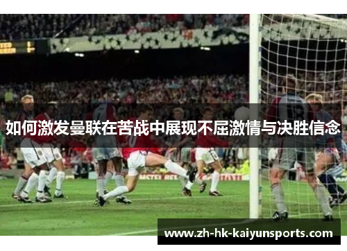 如何激发曼联在苦战中展现不屈激情与决胜信念